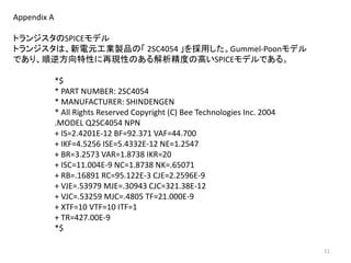 Appendix A
トランジスタのSPICEモデル
トランジスタは、新電元工業製品の「 2SC4054 」を採用した。Gummel-Poonモデル
であり、順逆方向特性に再現性のある解析精度の高いSPICEモデルである。
*$
* PART NUMBER: 2SC4054
* MANUFACTURER: SHINDENGEN
* All Rights Reserved Copyright (C) Bee Technologies Inc. 2004
.MODEL Q2SC4054 NPN
+ IS=2.4201E-12 BF=92.371 VAF=44.700
+ IKF=4.5256 ISE=5.4332E-12 NE=1.2547
+ BR=3.2573 VAR=1.8738 IKR=20
+ ISC=11.004E-9 NC=1.8738 NK=.65071
+ RB=.16891 RC=95.122E-3 CJE=2.2596E-9
+ VJE=.53979 MJE=.30943 CJC=321.38E-12
+ VJC=.53259 MJC=.4805 TF=21.000E-9
+ XTF=10 VTF=10 ITF=1
+ TR=427.00E-9
*$
11
 