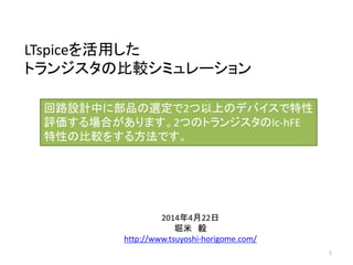 LTspiceを活用した
トランジスタの比較シミュレーション
2014年4月22日
堀米 毅
http://www.tsuyoshi-horigome.com/
回路設計中に部品の選定で2つ以上のデバイスで特性
評価する場合があります。2つのトランジスタのIc-hFE
特性の比較をする方法です。
1
 