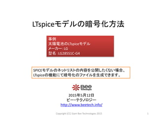 LTspiceモデルの暗号化方法
2015年5月12日
ビー・テクノロジー
http://www.beetech.info/
事例
太陽電池のLTspiceモデル
メーカー：LG
型名：LG285S1C-G4
1Copyright (CC) Siam Bee Technologies 2015
SPICEモデルのネットリストの内容を公開したくない場合、
LTspiceの機能にて暗号化のファイルを生成できます。
 