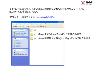 まずは、LTspiceモデル(.sub)とLTspice回路図シンボル(.asy)をダウンロードして、
LIBファイルに登録して下さい。
LTspiceモデル(.sub)をsubフォルダに入れます
LTspice回路図シンボル(.asy)をsymフォルダに入れます
ダウンロードはこちらから http://ow.ly/NNPLr
 