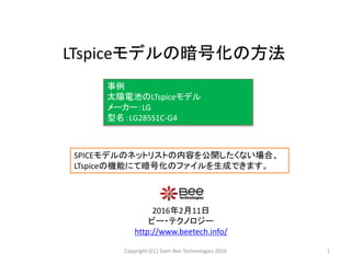 LTspiceモデルの暗号化の方法
2016年2月11日
ビー・テクノロジー
http://www.beetech.info/
事例
太陽電池のLTspiceモデル
メーカー：LG
型名：LG285S1C-G4
1Copyright (CC) Siam Bee Technologies 2016
SPICEモデルのネットリストの内容を公開したくない場合、
LTspiceの機能にて暗号化のファイルを生成できます。
 