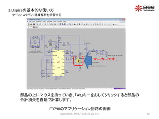 2.LTspiceの基本的な使い方 
マーカーです。 
ケース・スタディ：過渡解析を学習する 
部品の上にマウスを持っていき、「Alt」キーをおしてクリックすると部品の 
合計損失を自動で計算します。 
LT3798のアプリケーション回路の画面 
Copyright(C) MARUTSU ELEC CO. LTD 16 
 