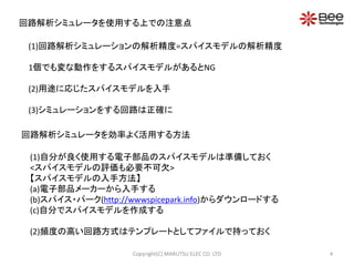 回路解析シミュレータを使用する上での注意点 
(1)回路解析シミュレーションの解析精度=スパイスモデルの解析精度 
1個でも変な動作をするスパイスモデルがあるとNG 
(2)用途に応じたスパイスモデルを入手 
(3)シミュレーションをする回路は正確に 
回路解析シミュレータを効率よく活用する方法 
(1)自分が良く使用する電子部品のスパイスモデルは準備しておく 
<スパイスモデルの評価も必要不可欠> 
【スパイスモデルの入手方法】 
(a)電子部品メーカーから入手する 
(b)スパイス・パーク(http://wwwspicepark.info)からダウンロードする 
(c)自分でスパイスモデルを作成する 
(2)頻度の高い回路方式はテンプレートとしてファイルで持っておく 
Copyright(C) MARUTSU ELEC CO. LTD 4 
 