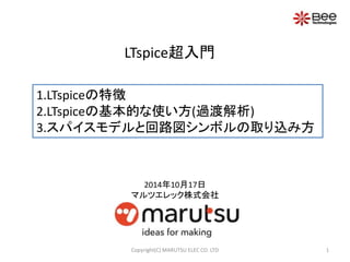 LTspice超入門 
1.LTspiceの特徴 
2.LTspiceの基本的な使い方(過渡解析) 
3.スパイスモデルと回路図シンボルの取り込み方 
2014年10月17日 
マルツエレック株式会社 
Copyright(C) MARUTSU ELEC CO. LTD 1 
 