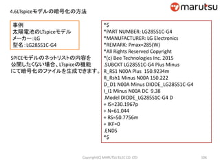 事例
太陽電池のLTspiceモデル
メーカー：LG
型名：LG285S1C-G4
106Copyright(C) MARUTSU ELEC CO. LTD
SPICEモデルのネットリストの内容を
公開したくない場合、LTspiceの機能
にて暗号化のファイルを生成できます。
4.6LTspiceモデルの暗号化の方法
*$
*PART NUMBER: LG285S1C-G4
*MANUFACTURER: LG Electronics
*REMARK: Pmax=285(W)
*All Rights Reserved Copyright
*(c) Bee Technologies Inc. 2015
.SUBCKT LG285S1C-G4 Plus Minus
R_RS1 N00A Plus 150.9234m
R_Rsh1 Minus N00A 150.222
D_D1 N00A Minus DIODE_LG285S1C-G4
I_I1 Minus N00A DC 9.38
.Model DIODE_LG285S1C-G4 D
+ IS=230.1967p
+ N=61.044
+ RS=50.7756m
+ IKF=0
.ENDS
*$
 