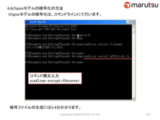 LTspiceモデルの暗号化は、コマンドラインにて行います。
コマンド構文入力
scad3.exe -encrypt <filename>
暗号ファイルの生成には3-4分かかります。
107Copyright(C) MARUTSU ELEC CO. LTD
4.6LTspiceモデルの暗号化の方法
 
