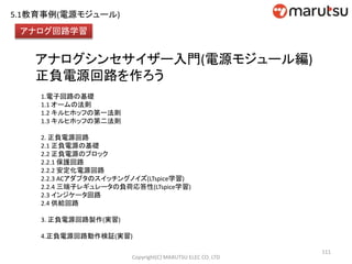 アナログシンセサイザー入門(電源モジュール編)
正負電源回路を作ろう
1.電子回路の基礎
1.1 オームの法則
1.2 キルヒホッフの第一法則
1.3 キルヒホッフの第二法則
2. 正負電源回路
2.1 正負電源の基礎
2.2 正負電源のブロック
2.2.1 保護回路
2.2.2 安定化電源回路
2.2.3 ACアダプタのスイッチングノイズ(LTspice学習)
2.2.4 三端子レギュレータの負荷応答性(LTspice学習)
2.3 インジケータ回路
2.4 供給回路
3. 正負電源回路製作(実習)
4.正負電源回路動作検証(実習)
111
アナログ回路学習
Copyright(C) MARUTSU ELEC CO. LTD
5.1教育事例(電源モジュール)
 