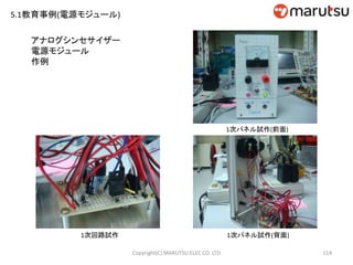 114
1次パネル試作(前面)
1次パネル試作(背面)1次回路試作
アナログシンセサイザー
電源モジュール
作例
Copyright(C) MARUTSU ELEC CO. LTD
5.1教育事例(電源モジュール)
 