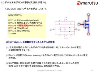 Copyright(C) MARUTSU ELEC CO. LTD 150
4.SiC MOSFETのスパイスモデルについて
MOSFET LEVEL
LEVEL=1 Shichman-Hodges Model
LEVEL=2 形状に基づいた解析モデル
LEVEL=3 半経験則短チャネルモデル
LEVEL=4 BSIM Model
LEVEL=6 BSIM3 MODEL
・・・・・・・
・・
MOSFET LEVEL=3 半経験則短チャネルモデルの特徴
(1)2次元的な電位分布によるデバイスの長さ及び幅に対してスレッシュホルド電圧
が敏感に影響を受ける。
(2)ドレインが誘起するBarrier loweringによるドレイン電圧に対してのスレッシュホルド電圧
の考慮。
(3)リニア領域と飽和領域との間での緩やかな変化及びホットエレクトロンの速度
飽和によって若干減少する飽和電圧、飽和電流の考慮。
RB
BulkGate
Cbs
Cgb
RG
Cgd
ROS
Cgs
RD
RS
Cbd
Drain
Source
Idrain
5.2デバイスモデリング事例(次世代半導体)
 