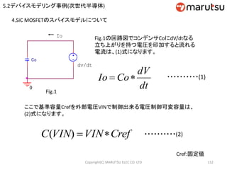 Copyright(C) MARUTSU ELEC CO. LTD 152
4.SiC MOSFETのスパイスモデルについて
←
図1
dv/dt
Co
Io
0
Fig.1
Fig.1の回路図でコンデンサCoにdV/dtなる
立ち上がりを持つ電圧を印加すると流れる
電流は、(1)式になります。
dt
dV
CoIo  ・・・・・・・・・・(1)
ここで基準容量Crefを外部電圧VINで制御出来る電圧制御可変容量は、
(2)式になります。
CrefVINVINC )( ・・・・・・・・・・(2)
Cref:固定値
5.2デバイスモデリング事例(次世代半導体)
 