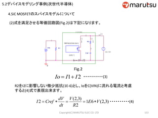 Copyright(C) MARUTSU ELEC CO. LTD 153
4.SiC MOSFETのスパイスモデルについて
I1
1
ABM/I
VIN
2
0
図2
Cref
3
I2
1E6*V(2,3)*(V(1,0)-1)
←
R1
←
dv/dt
C(VIN)
Io
←
R2
Fig.2
(2)式を満足させる等価回路図(Fig.2)は下記になります。
21 IIIo 
21 IIIo  ・・・・・・・・・・(3)
R2をI2に影響しない微少抵抗(1E-6)とし、IoをC(VIN)に流れる電流と考慮
すると(4)式で表現出来ます。
)3,2(61
2
)3,2(
2 VE
R
V
dt
dV
CrefI  ・・・・・・・・・・(4)
5.2デバイスモデリング事例(次世代半導体)
 