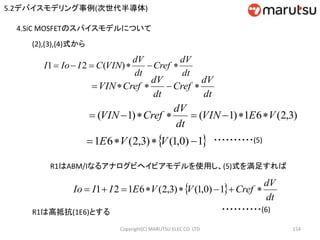 Copyright(C) MARUTSU ELEC CO. LTD 154
4.SiC MOSFETのスパイスモデルについて
(2),(3),(4)式から
dt
dV
Cref
dt
dV
VINCIIoI  )(21
 1)0,1()3,2(61  VVE ・・・・・・・・・・(5)
dt
dV
Cref
dt
dV
CrefVIN 
)3,2(61)1()1( VEVIN
dt
dV
CrefVIN 
R1はABM/Iなるアナログビヘイビアモデルを使用し、(5)式を満足すれば
 
dt
dV
CrefVVEIIIo  1)0,1()3,2(6121
・・・・・・・・・・(6)R1は高抵抗(1E6)とする
5.2デバイスモデリング事例(次世代半導体)
 