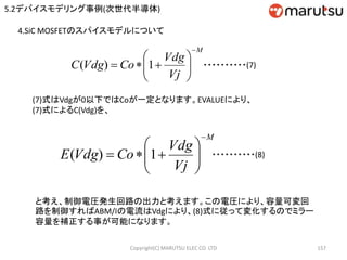 Copyright(C) MARUTSU ELEC CO. LTD 157
4.SiC MOSFETのスパイスモデルについて
(7)式はVdgが0以下ではCoが一定となります。EVALUEにより、
(7)式によるC(Vdg)を、
M
Vj
Vdg
CoVdgC







 1)( ・・・・・・・・・・(7)
M
Vj
Vdg
CoVdgE







 1)( ・・・・・・・・・・(8)
と考え、制御電圧発生回路の出力と考えます。この電圧により、容量可変回
路を制御すればABM/Iの電流はVdgにより、(8)式に従って変化するのでミラー
容量を補正する事が可能になります。
5.2デバイスモデリング事例(次世代半導体)
 