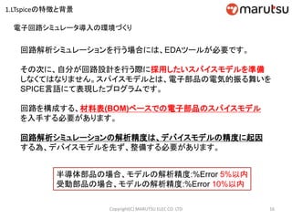 16Copyright(C) MARUTSU ELEC CO. LTD
回路解析シミュレーションを行う場合には、EDAツールが必要です。
その次に、自分が回路設計を行う際に採用したいスパイスモデルを準備
しなくてはなりません。スパイスモデルとは、電子部品の電気的振る舞いを
SPICE言語にて表現したプログラムです。
回路を構成する、材料表(BOM)ベースでの電子部品のスパイスモデル
を入手する必要があります。
回路解析シミュレーションの解析精度は、デバイスモデルの精度に起因
する為、デバイスモデルを先ず、整備する必要があります。
半導体部品の場合、モデルの解析精度:%Error 5%以内
受動部品の場合、モデルの解析精度:%Error 10%以内
電子回路シミュレータ導入の環境づくり
1.LTspiceの特徴と背景
 