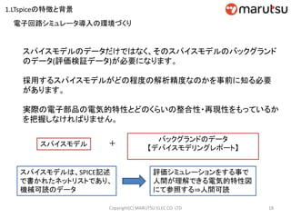 18Copyright(C) MARUTSU ELEC CO. LTD
スパイスモデルのデータだけではなく、そのスパイスモデルのバックグランド
のデータ(評価検証データ)が必要になります。
採用するスパイスモデルがどの程度の解析精度なのかを事前に知る必要
があります。
実際の電子部品の電気的特性とどのくらいの整合性・再現性をもっているか
を把握しなければりません。
スパイスモデル
バックグランドのデータ
【デバイスモデリングレポート】
＋
スパイスモデルは、SPICE記述
で書かれたネットリストであり、
機械可読のデータ
評価シミュレーションをする事で
人間が理解できる電気的特性図
にて参照する⇒人間可読
電子回路シミュレータ導入の環境づくり
1.LTspiceの特徴と背景
 