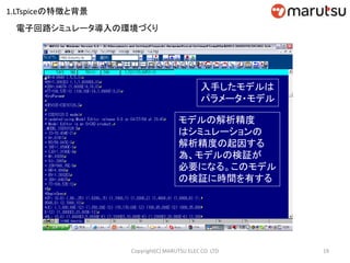 19Copyright(C) MARUTSU ELEC CO. LTD
入手したモデルは
パラメータ・モデル
モデルの解析精度
はシミュレーションの
解析精度の起因する
為、モデルの検証が
必要になる。このモデル
の検証に時間を有する
電子回路シミュレータ導入の環境づくり
1.LTspiceの特徴と背景
 