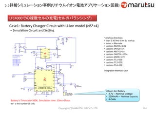 Copyright(C) MARUTSU ELEC CO. LTD 194
LTC4000での複数セルの充電(セルのバランシング)
Case1: Battery Charger Circuit with Li-ion model (NS*=4)
 Simulation Circuit and Setting
Battery’s Timescale=360K, Simulation time: 10ms=1hour.
NS* is the number of cells.
Lithium Ion Battery
• 3.7V – Nominal Voltage
• 2200mAh – Nominal Capacity
• 4-Cells
*Analysis directives:
• .tran 0 36.9ms 6.9m 1u startup
• solver = Alternate
• .options RELTOL=0.01
• .options VNTOL=1m
• .options ABSTOL=1u
• .options CHGTOL=100n
• .options GMIN=1E-9
• .options ITL1=500
• .options ITL2=200
• .options ITL4=100
Integration Method: Gear
5.5詳細シミュレーション事例(リチウムイオン電池アプリケーション回路)
 
