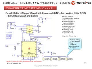 196
LTC4000での複数セルの充電(セルのバランシング)
Case2: Battery Charger Circuit with Li-ion model (NS=14, Various Initial SOC)
 Simulation Circuit and Setting
Lithium Ion Battery
• 3.7V – Nominal
Voltage
• 2200mAh –
Nominal Capacity
• 14-Cells
Battery’s Timescale=360K, Simulation time: 10ms=1hour.
NS* is the number of cells.
*Analysis directives:
• .tran 0 41ms 11ms 1u startup
• solver = Alternate
• .options RELTOL=0.01
• .options VNTOL=1m
• .options ABSTOL=1u
• .options CHGTOL=1n
• .options GMIN=1E-8
• .options ITL1=500
• .options ITL2=200
• .options ITL4=150
Integration Method: Gear
Copyright(C) MARUTSU ELEC CO. LTD
5.5詳細シミュレーション事例(リチウムイオン電池アプリケーション回路)
 