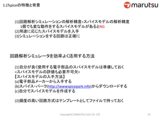 (1)回路解析シミュレーションの解析精度=スパイスモデルの解析精度
1個でも変な動作をするスパイスモデルがあるとNG
(2)用途に応じたスパイスモデルを入手
(3)シミュレーションをする回路は正確に
回路解析シミュレータを効率よく活用する方法
(1)自分が良く使用する電子部品のスパイスモデルは準備しておく
<スパイスモデルの評価も必要不可欠>
【スパイスモデルの入手方法】
(a)電子部品メーカーから入手する
(b)スパイス・パーク(http://wwwspicepark.info)からダウンロードする
(c)自分でスパイスモデルを作成する
(2)頻度の高い回路方式はテンプレートとしてファイルで持っておく
24Copyright(C) MARUTSU ELEC CO. LTD
1.LTspiceの特徴と背景
 