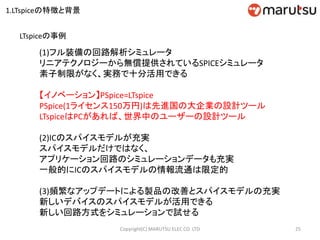 (1)フル装備の回路解析シミュレータ
リニアテクノロジーから無償提供されているSPICEシミュレータ
素子制限がなく、実務で十分活用できる
【イノベーション】PSpice=LTspice
PSpice(1ライセンス150万円)は先進国の大企業の設計ツール
LTspiceはPCがあれば、世界中のユーザーの設計ツール
(2)ICのスパイスモデルが充実
スパイスモデルだけではなく、
アプリケーション回路のシミュレーションデータも充実
一般的にICのスパイスモデルの情報流通は限定的
(3)頻繁なアップデートによる製品の改善とスパイスモデルの充実
新しいデバイスのスパイスモデルが活用できる
新しい回路方式をシミュレーションで試せる
25Copyright(C) MARUTSU ELEC CO. LTD
LTspiceの事例
1.LTspiceの特徴と背景
 