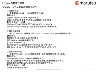 ①再現性問題
実機波形とシミュレーション波形が合わない
【解決方法】
○目的に合ったSPICEモデルを採用する
○目に見えない寄生素子も考慮し、回路図に反映させる
【ご提供するサービス】
○SPICEモデルをご提供する「デバイスモデリングサービス」
○シミュレーションデータをご提供する「デザインキットサービス」
②解析時間問題
早くシミュレーション結果を知りたいのにシミュレーションに多くの時間を有する
【解決方法】
○目的に合ったSPICEモデルを採用する
○タイムスケール機能を採用する
【ご提供するサービス】
○SPICEモデルをご提供する「デバイスモデリングサービス」
○シミュレーションデータをご提供する「デザインキットサービス」
③収束エラー問題
最後までシミュレーションが実行出来ず、途中で計算が止まってしまう。
【解決方法】
○SPICEの.OPTIONSのパラメータを最適化する。
○スナバ回路等を挿入して急変する過渡応答性、過渡現象を緩和する。
○回路動作に影響しないように微小抵抗を適宜挿入する。
【ご提供するサービス】
○収束エラー解決サービス
シミュレーション上の課題について
30Copyright(C) MARUTSU ELEC CO. LTD
1.LTspiceの特徴と背景
 