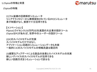 LTspiceの特徴
(1)フル装備の回路解析シミュレータ
リニアテクノロジーから無償提供されているSPICEシミュレータ
素子制限がなく、実務で十分活用できる
【イノベーション】
PSpice(1ライセンス150万円)は先進国の大企業の設計ツール
LTspiceはPCがあれば、世界中のユーザーの設計ツール
(2)ICのスパイスモデルが充実
スパイスモデルだけではなく、
アプリケーション回路のシミュレーションデータも充実
一般的にICのスパイスモデルの情報流通は限定的
(3)頻繁なアップデートによる製品の改善とスパイスモデルの充実
新しいデバイスのスパイスモデルが活用できる
新しい回路方式をシミュレーションで試せる
31Copyright(C) MARUTSU ELEC CO. LTD
1.LTspiceの特徴と背景
 