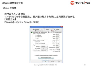 (5)マルチスレッド対応
マルチコアCPUを自動認識し、最大限の能力を発揮し、並列計算が出来る。
【確認方法】
[Simulate]->[Control Pannel]->[SPICE]
33Copyright(C) MARUTSU ELEC CO. LTD
LTspiceの特徴
1.LTspiceの特徴と背景
 