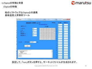 38Copyright(C) MARUTSU ELEC CO. LTD
他のソフトウェアとLTspiceとの連携
基板温度上昇解析ツール
設定して、「run」ボタンを押すと、サーキットファイルが生成されます。
LTspiceの特徴
1.LTspiceの特徴と背景
 