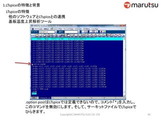 40Copyright(C) MARUTSU ELEC CO. LTD
他のソフトウェアとLTspiceとの連携
基板温度上昇解析ツール
.option postはLTspiceでは定義できないので、コメント「*」を入力し、
このコマンドを無効にします。そして、サーキットファイルでLTspiceで
ひらきます。
LTspiceの特徴
1.LTspiceの特徴と背景
 