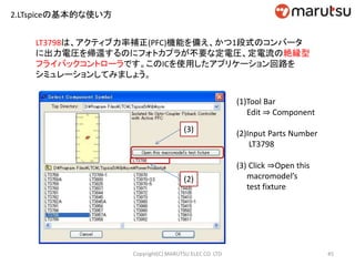 2.LTspiceの基本的な使い方
LT3798は、アクティブ力率補正(PFC)機能を備え、かつ1段式のコンバータ
に出力電圧を帰還するのにフォトカプラが不要な定電圧、定電流の絶縁型
フライバックコントローラです。このICを使用したアプリケーション回路を
シミュレーションしてみましょう。
45Copyright(C) MARUTSU ELEC CO. LTD
(1)Tool Bar
Edit ⇒ Component
(2)Input Parts Number
LT3798
(3) Click ⇒Open this
macromodel’s
test fixture
(2)
(3)
 