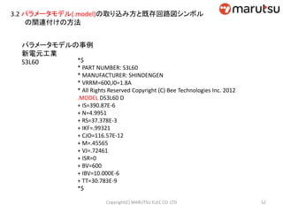 3.2 パラメータモデル(.model)の取り込み方と既存回路図シンボル
の関連付けの方法
パラメータモデルの事例
新電元工業
S3L60 *$
* PART NUMBER: S3L60
* MANUFACTURER: SHINDENGEN
* VRRM=600,I0=1.8A
* All Rights Reserved Copyright (C) Bee Technologies Inc. 2012
.MODEL DS3L60 D
+ IS=390.87E-6
+ N=4.9951
+ RS=37.378E-3
+ IKF=.99321
+ CJO=116.57E-12
+ M=.45565
+ VJ=.72461
+ ISR=0
+ BV=600
+ IBV=10.000E-6
+ TT=30.783E-9
*$
52Copyright(C) MARUTSU ELEC CO. LTD
 