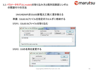 3.2 パラメータモデル(.model)の取り込み方と既存回路図シンボル
の関連付けの方法
1N4148(NXP)をS3L60(新電元工業)に置き換える
準備： S3L60.libファイルを指定のフォルダに格納する
STEP1： S3L60.libファイルを取り込む
STEP2： D3の名称を変更する
56Copyright(C) MARUTSU ELEC CO. LTD
 