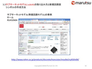3.3サブサーキットモデル(.subckt)の取り込み方と新規回路図
シンボルの作成方法
サブサーキットモデル(等価回路モデル)の事例
ローム
RSJ450N04
http://www.rohm.co.jp/products/discrete/transistor/mosfet/rsj450n04/
59Copyright(C) MARUTSU ELEC CO. LTD
 