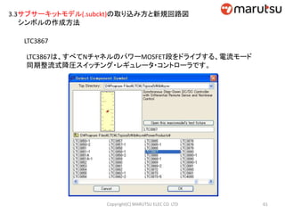 3.3サブサーキットモデル(.subckt)の取り込み方と新規回路図
シンボルの作成方法
LTC3867
LTC3867は、すべてNチャネルのパワーMOSFET段をドライブする、電流モード
同期整流式降圧スイッチング・レギュレータ・コントローラです。
61Copyright(C) MARUTSU ELEC CO. LTD
 