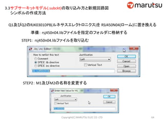 3.3サブサーキットモデル(.subckt)の取り込み方と新規回路図
シンボルの作成方法
Q1及びQ2のRJK0301DPB(ルネサスエレクトロニクス)を RSJ450N04(ローム)に置き換える
準備： rsj450n04.libファイルを指定のフォルダに格納する
STEP1： rsj450n04.libファイルを取り込む
STEP2： M1及びM2の名称を変更する
64Copyright(C) MARUTSU ELEC CO. LTD
 