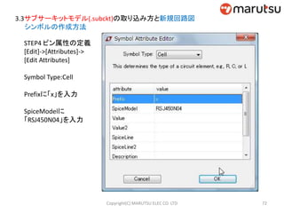 3.3サブサーキットモデル(.subckt)の取り込み方と新規回路図
シンボルの作成方法
STEP4 ピン属性の定義
[Edit]->[Attributes]->
[Edit Attributes]
Symbol Type:Cell
Prefixに「x」を入力
SpiceModelに
「RSJ450N04」を入力
72Copyright(C) MARUTSU ELEC CO. LTD
 