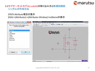 3.3サブサーキットモデル(.subckt)の取り込み方と新規回路図
シンボルの作成方法
STEP5 Attribute項目の表示
[Edit]->[Attributes]->[Attributes Window] InstNameの表示
73Copyright(C) MARUTSU ELEC CO. LTD
 