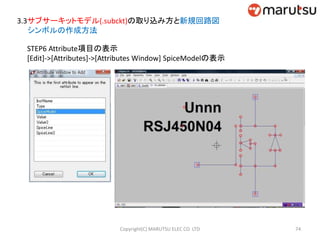 3.3サブサーキットモデル(.subckt)の取り込み方と新規回路図
シンボルの作成方法
STEP6 Attribute項目の表示
[Edit]->[Attributes]->[Attributes Window] SpiceModelの表示
74Copyright(C) MARUTSU ELEC CO. LTD
 