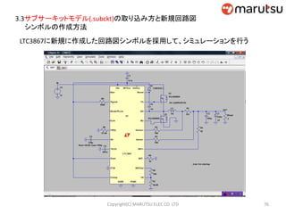 3.3サブサーキットモデル(.subckt)の取り込み方と新規回路図
シンボルの作成方法
LTC3867に新規に作成した回路図シンボルを採用して、シミュレーションを行う
76Copyright(C) MARUTSU ELEC CO. LTD
 