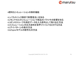 4便利なシミュレーションの解析機能
4.1パラメトリック解析で影響度合いを知る
4.2モンテカルロシミュレーションで部品のバラツキの影響を知る
4.3オシロスコープの測定データを入力信号として取り込む方法
4.4シミュレーションの出力波形を音声ファイルで出力する方法
4.5アイパターンの表示方法
4.6LTspiceモデルの暗号化の方法
78Copyright(C) MARUTSU ELEC CO. LTD
 