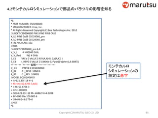 4.2モンテカルロシミュレーションで部品のバラツキの影響を知る
モンテカルロ
シミュレーションの
設定は赤字
*$
* PART NUMBER: CSD20060D
* MANUFACTURER: Cree, Inc.
* All Rights Reserved Copyright (C) Bee Technologies Inc. 2012
.SUBCKT CSD20060D PIN1 PIN2 PIN3 CASE
X_U1 PIN3 CASE CSD20060_pro
X_U2 PIN1 CASE CSD20060_pro
R_Rs PIN2 CASE 10u
.ENDS
.SUBCKT CSD20060_pro A K
V_V_I A N00040 0Vdc
V_V_Ifwd IN2 K 0Vdc
E_E1 VREV 0 VALUE { IF(V(A,K)>0, 0,V(A,K)) }
E_E3 I_REV0 0 VALUE { 5.8406e-32*pwr((-V(Vrev)),9.6887)}
・・・・・・・・・・・・・・・省略・・・・・・・・・・・・・・・
D_D4 VREV1 0 DCSD20060
R_R2 0 I_REV0 10MEG
R_R3 0 I_REV 10MEG
.MODEL DCSD20060 D
+ IS=121.37E-18 N=1
+ RS={mc(50.670E-3,tol)}
* + RS=50.670E-3
+ IKF=1.0000E3
+ CJO=421.51E-12 M=.46862 VJ=4.0208
+ BV=700 IBV=100.00E-6
+ ISR=0 EG=3.0 TT=0
.ENDS
*$
85Copyright(C) MARUTSU ELEC CO. LTD
 
