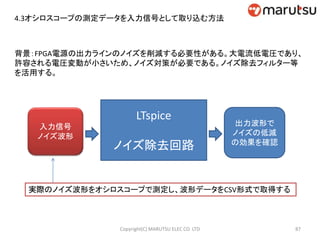 4.3オシロスコープの測定データを入力信号として取り込む方法
背景：FPGA電源の出力ラインのノイズを削減する必要性がある。大電流低電圧であり、
許容される電圧変動が小さいため、ノイズ対策が必要である。ノイズ除去フィルター等
を活用する。
LTspice
ノイズ除去回路
入力信号
ノイズ波形
出力波形で
ノイズの低減
の効果を確認
実際のノイズ波形をオシロスコープで測定し、波形データをCSV形式で取得する
87Copyright(C) MARUTSU ELEC CO. LTD
 