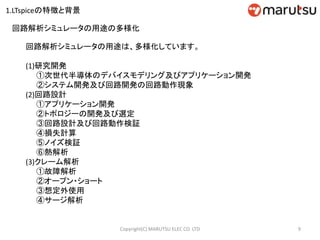回路解析シミュレータの用途は、多様化しています。
(1)研究開発
①次世代半導体のデバイスモデリング及びアプリケーション開発
②システム開発及び回路開発の回路動作現象
(2)回路設計
①アプリケーション開発
②トポロジーの開発及び選定
③回路設計及び回路動作検証
④損失計算
⑤ノイズ検証
⑥熱解析
(3)クレーム解析
①故障解析
②オープン・ショート
③想定外使用
④サージ解析
回路解析シミュレータの用途の多様化
9Copyright(C) MARUTSU ELEC CO. LTD
1.LTspiceの特徴と背景
 