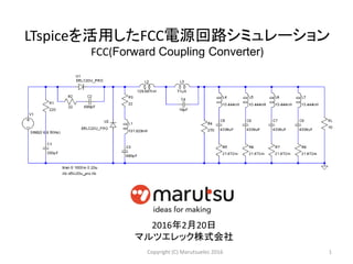 LTspiceを活用したFCC電源回路シミュレーション
FCC(Forward Coupling Converter)
1Copyright (C) Marutsuelec 2016
2016年2月20日
マルツエレック株式会社
 