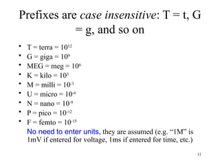 Prefixes are case insensitive: T = t, G
= g, and so on
• T = terra = 1012
• G = giga = 109
• MEG = meg = 106
• K = kilo = 103
• M = milli = 10-3
• U = micro = 10-6
• N = nano = 10-9
• P = pico = 10-12
• F = femto = 10-15
No need to enter units, they are assumed (e.g. “1M” is
1mV if entered for voltage, 1ms if entered for time, etc.)
11
 