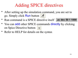 • After setting up the simulation command, you are set to
go. Simply click Run button
• Run command is a SPICE directive itself
• You can add other SPICE commands directly by clicking
on Spice Directive button
• Refer to HELP for details on the syntax
Adding SPICE directives
14
 