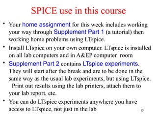 • Your home assignment for this week includes working
your way through Supplement Part 1 (a tutorial) then
working home problems using LTspice.
• Install LTspice on your own computer. LTspice is installed
on all lab computers and in A&EP computer room
• Supplement Part 2 contains LTspice experiments.
They will start after the break and are to be done in the
same way as the usual lab experiments, but using LTspice.
Print out results using the lab printers, attach them to
your lab report, etc.
• You can do LTspice experiments anywhere you have
access to LTspice, not just in the lab
SPICE use in this course
15
 