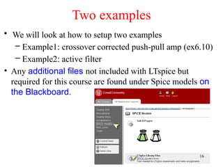 • We will look at how to setup two examples
– Example1: crossover corrected push-pull amp (ex6.10)
– Example2: active filter
• Any additional files not included with LTspice but
required for this course are found under Spice models on
the Blackboard.
Two examples
16
 