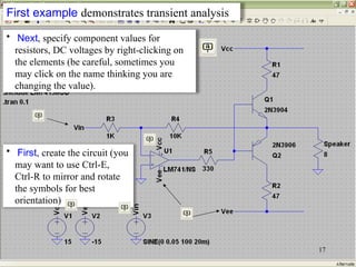 • First, create the circuit (you
may want to use Ctrl-E,
Ctrl-R to mirror and rotate
the symbols for best
orientation)
17
• Next, specify component values for
resistors, DC voltages by right-clicking on
the elements (be careful, sometimes you
may click on the name thinking you are
changing the value).
First example demonstrates transient analysis
 