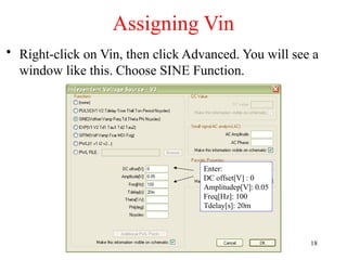 Assigning Vin
• Right-click on Vin, then click Advanced. You will see a
window like this. Choose SINE Function.
Enter:
DC offset[V] : 0
Amplitudep[V]: 0.05
Freq[Hz]: 100
Tdelay[s]: 20m
18
 